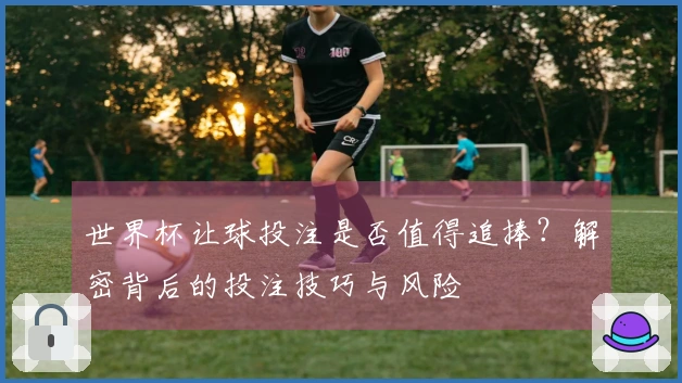 世界杯让球投注是否值得追捧？解密背后的投注技巧与风险