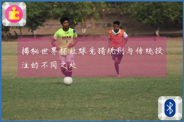 揭秘世界杯让球竞猜规则与传统投注的不同之处